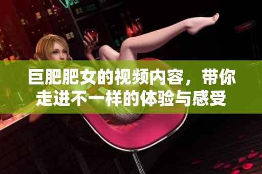 巨肥肥女的视频内容，带你走进不一样的体验与感受