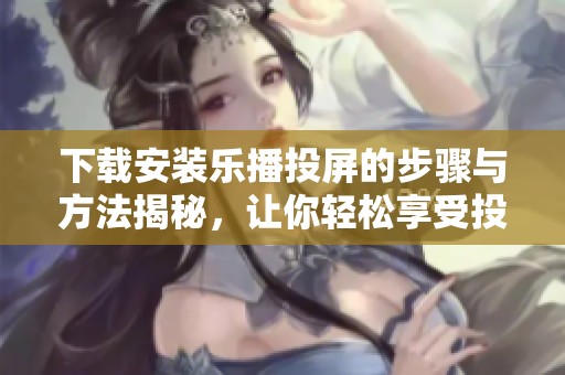 下载安装乐播投屏的步骤与方法揭秘，让你轻松享受投屏体验