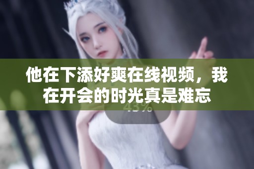 他在下添好爽在线视频，我在开会的时光真是难忘