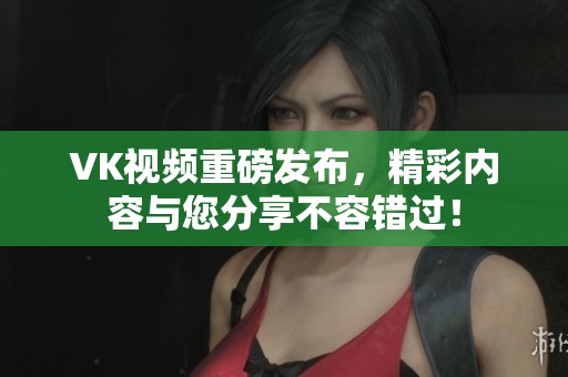 VK视频重磅发布，精彩内容与您分享不容错过！