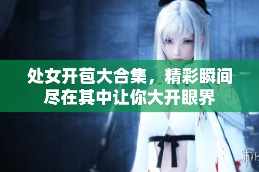 处女开苞大合集，精彩瞬间尽在其中让你大开眼界