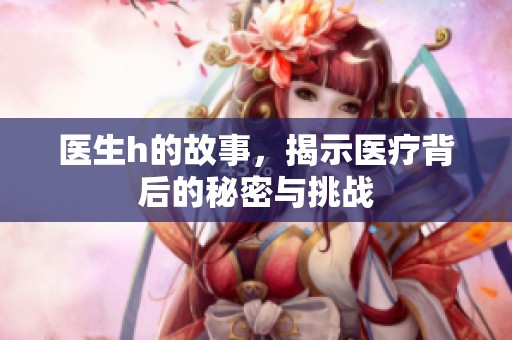 医生h的故事，揭示医疗背后的秘密与挑战