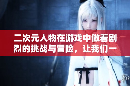 二次元人物在游戏中做着剧烈的挑战与冒险，让我们一同探索这个奇妙世界