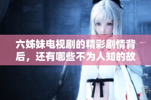六姊妹电视剧的精彩剧情背后，还有哪些不为人知的故事呢