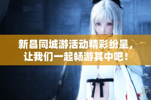 新昌同城游活动精彩纷呈，让我们一起畅游其中吧！
