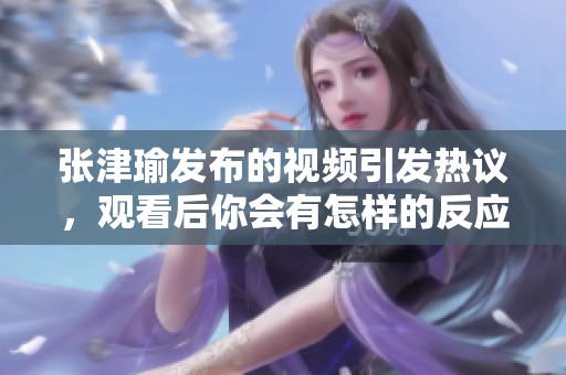 张津瑜发布的视频引发热议，观看后你会有怎样的反应呢？