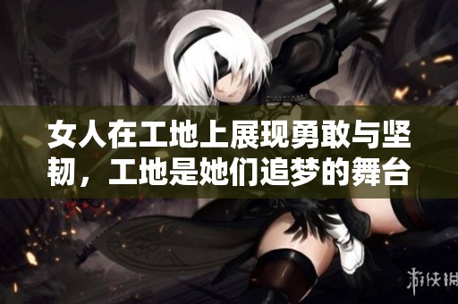 女人在工地上展现勇敢与坚韧，工地是她们追梦的舞台
