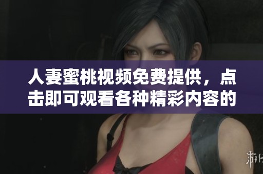 人妻蜜桃视频免费提供，点击即可观看各种精彩内容的独特体验