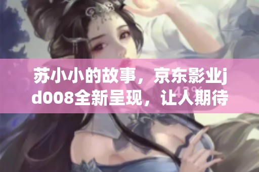 苏小小的故事，京东影业jd008全新呈现，让人期待的精彩之旅