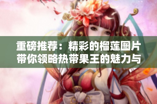 重磅推荐：精彩的榴莲图片带你领略热带果王的魅力与风味