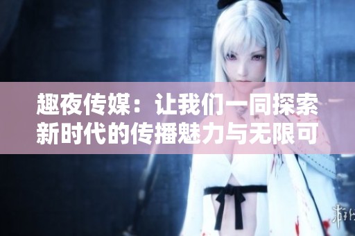 趣夜传媒：让我们一同探索新时代的传播魅力与无限可能