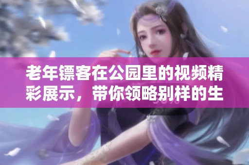 老年镖客在公园里的视频精彩展示，带你领略别样的生活乐趣！