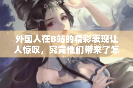 外国人在B站的精彩表现让人惊叹，究竟他们带来了怎样的内容呢