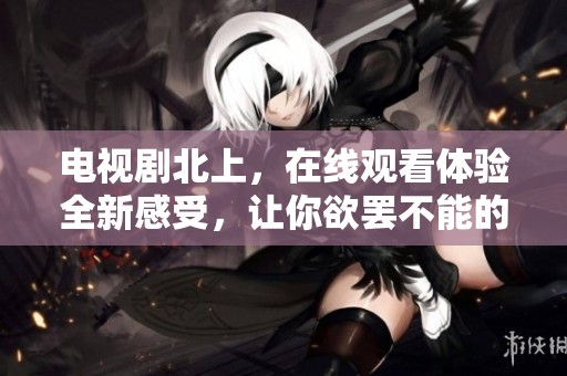 电视剧北上，在线观看体验全新感受，让你欲罢不能的精彩内容