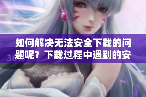 如何解决无法安全下载的问题呢？下载过程中遇到的安全问题该如何处理呢？