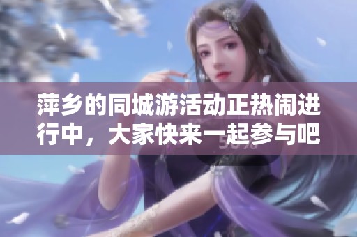 萍乡的同城游活动正热闹进行中，大家快来一起参与吧