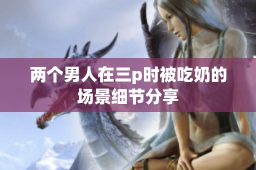 两个男人在三p时被吃奶的场景细节分享