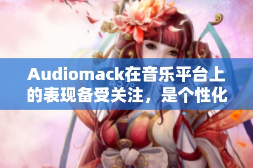 Audiomack在音乐平台上的表现备受关注，是个性化音乐体检的新选择