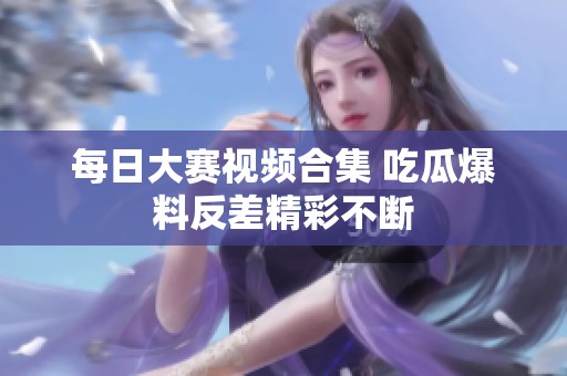 每日大赛视频合集 吃瓜爆料反差精彩不断