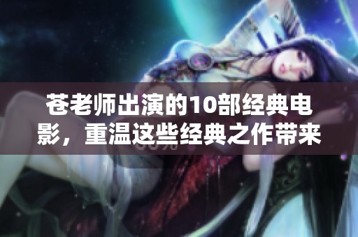 苍老师出演的10部经典电影，重温这些经典之作带来的感动与回忆