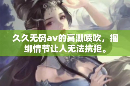 ******的高潮喷吹，捆绑情节让人无法抗拒。