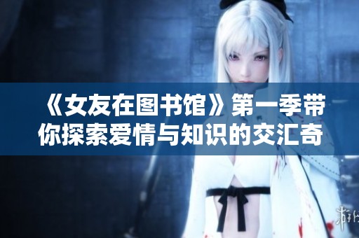 《女友在图书馆》第一季带你探索爱情与知识的交汇奇遇