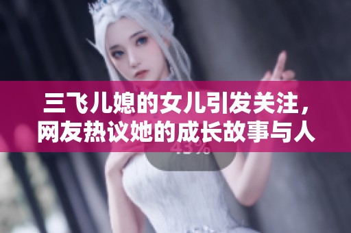 三飞儿媳的女儿引发关注，网友热议她的成长故事与人生选择