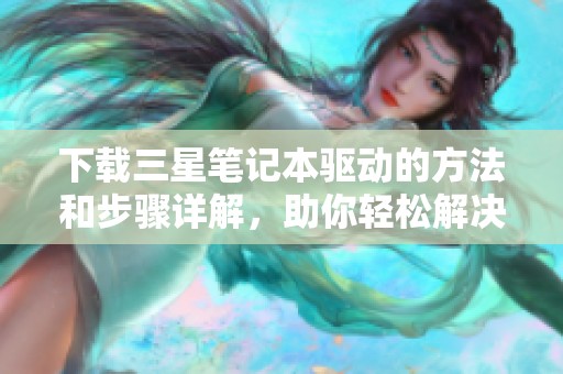 下载三星笔记本驱动的方法和步骤详解，助你轻松解决相关问题