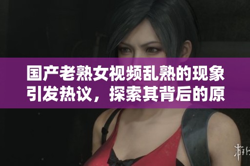 国产老熟女视频乱熟的现象引发热议，探索其背后的原因与影响