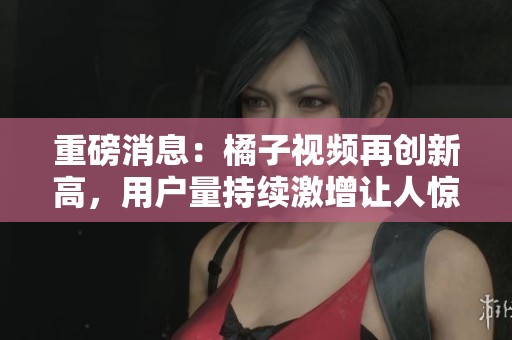 重磅消息：橘子视频再创新高，用户量持续激增让人惊喜