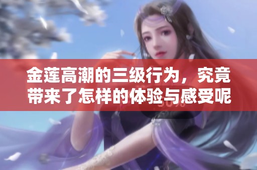 金莲高潮的三级行为，究竟带来了怎样的体验与感受呢