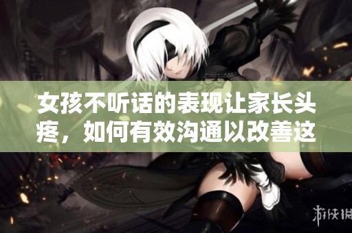 女孩不听话的表现让家长头疼，如何有效沟通以改善这种状况呢