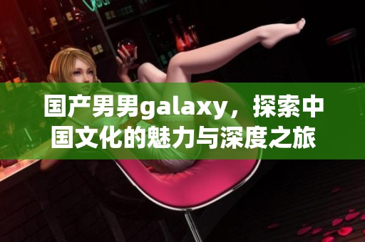 国产男男galaxy，探索中国文化的魅力与深度之旅