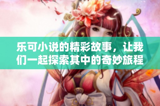 乐可小说的精彩故事，让我们一起探索其中的奇妙旅程与感动时刻。