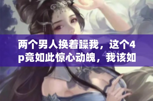 两个男人换着躁我，这个4p竟如此惊心动魄，我该如何面对这一切呢
