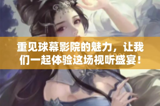 重见球幕影院的魅力，让我们一起体验这场视听盛宴！