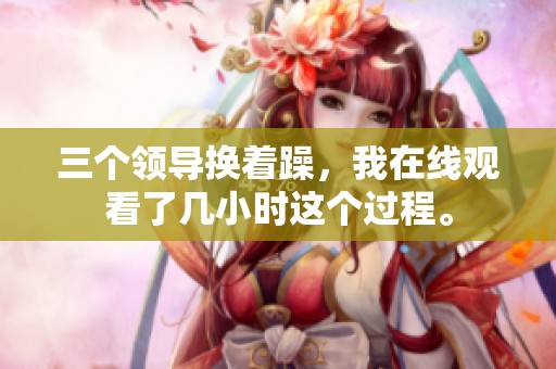 三个领导换着躁，我在线观看了几小时这个过程。