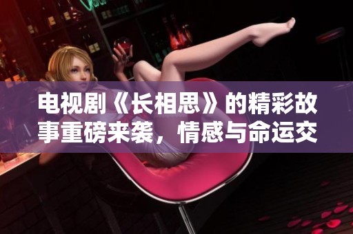 电视剧《长相思》的精彩故事重磅来袭，情感与命运交织令人期待