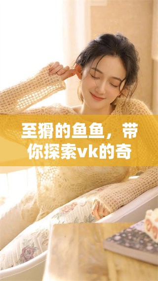 至猾的鱼鱼，带你探索vk的奇妙世界