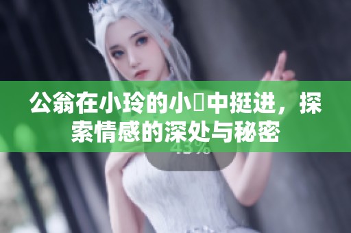 公翁在小玲的小泬中挺进，探索情感的深处与秘密