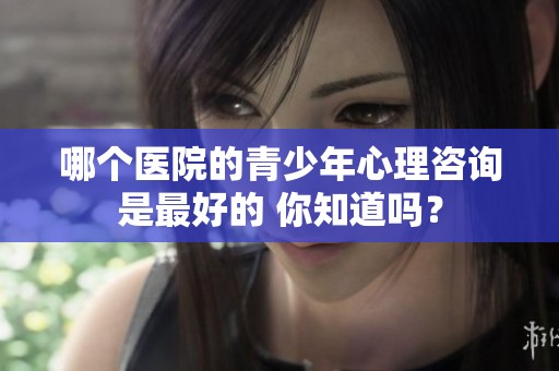 哪个医院的青少年心理咨询是最好的 你知道吗？