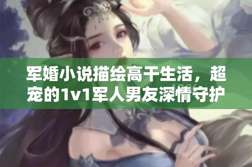 军婚小说描绘高干生活，超宠的1v1军人男友深情守护