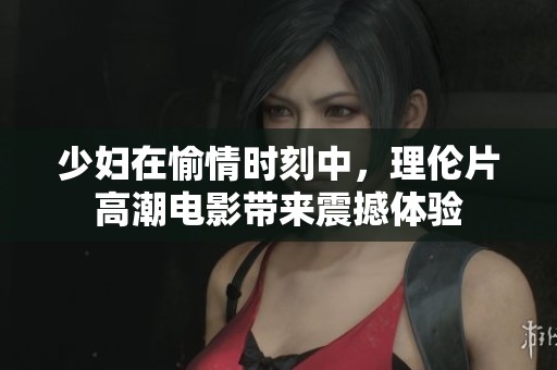 少妇在愉情时刻中，理伦片高潮电影带来震撼体验