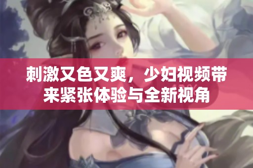 刺激又色又爽，少妇视频带来紧张体验与全新视角
