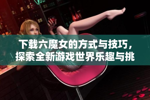 下载六魔女的方式与技巧，探索全新游戏世界乐趣与挑战