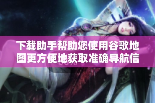 下载助手帮助您使用谷歌地图更方便地获取准确导航信息