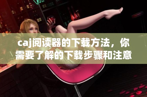 caj阅读器的下载方法，你需要了解的下载步骤和注意事项