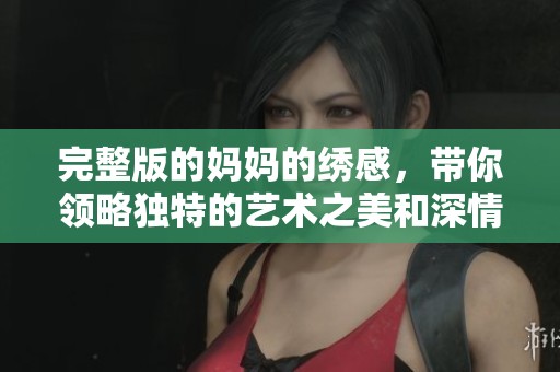 完整版的妈妈的绣感，带你领略独特的艺术之美和深情故事