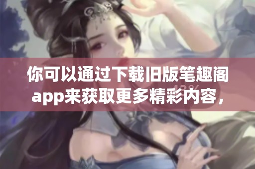 你可以通过下载旧版笔趣阁app来获取更多精彩内容，快来体验吧！