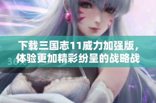 下载三国志11威力加强版，体验更加精彩纷呈的战略战斗世界